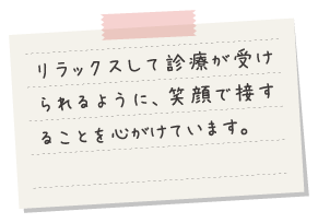 リラックスして診療が受けられるように、笑顔で接することを心がけています。