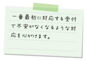 一番最初に対応する受付で不安がなくなるような対応を心がけます。